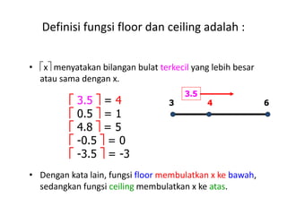 Definisi fungsi floor dan ceiling adalah :
• x menyatakan bilangan bulat terkecil yang lebih besar
atau sama dengan x.
• Dengan kata lain, fungsi floor membulatkan x ke bawah,
sedangkan fungsi ceiling membulatkan x ke atas.
 3.5  = 4
 0.5  = 1
 4.8  = 5
 -0.5  = 0
 -3.5  = -3
643
3.5
 