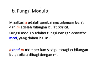 b. Fungsi Modulo
Misalkan a adalah sembarang bilangan bulat
dan m adalah bilangan bulat positif.
Fungsi modulo adalah fungsi dengan operator
mod, yang dalam hal ini :
a mod m memberikan sisa pembagian bilangan
bulat bila a dibagi dengan m.
 