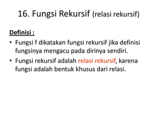 16. Fungsi Rekursif (relasi rekursif)
Definisi :
• Fungsi f dikatakan fungsi rekursif jika definisi
fungsinya mengacu pada dirinya sendiri.
• Fungsi rekursif adalah relasi rekursif, karena
fungsi adalah bentuk khusus dari relasi.
 