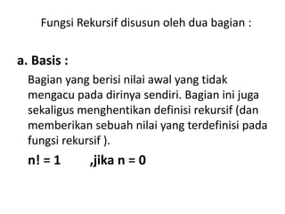 Fungsi Rekursif disusun oleh dua bagian :
a. Basis :
Bagian yang berisi nilai awal yang tidak
mengacu pada dirinya sendiri. Bagian ini juga
sekaligus menghentikan definisi rekursif (dan
memberikan sebuah nilai yang terdefinisi pada
fungsi rekursif ).
n! = 1 ,jika n = 0
 
