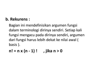 b. Rekurens :
Bagian ini mendefinisikan argumen fungsi
dalam terminologi dirinya sendiri. Setiap kali
fungsi mengacu pada dirinya sendiri, argumen
dari fungsi harus lebih dekat ke nilai awal (
basis ).
n! = n x (n - 1) ! , jika n > 0
 