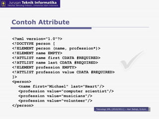 Contoh Attribute Teknologi XML (2010/2011) – Hari Setiaji, S.Kom <?xml version=&quot;1.0&quot;?>  <!DOCTYPE person [  <!ELEMENT person (name, profession*)>  <!ELEMENT name EMPTY>  <!ATTLIST name first CDATA #REQUIRED>  <!ATTLIST name last CDATA #REQUIRED>  <!ELEMENT profession EMPTY>  <!ATTLIST profession value CDATA #REQUIRED>  ]>  <person>  <name first=&quot;Michael&quot; last=&quot;Heart&quot;/> <profession value=&quot;computer scientist&quot;/>  <profession value=&quot;musicians&quot;/>  <profession value=&quot;volunteer&quot;/>  </person>  