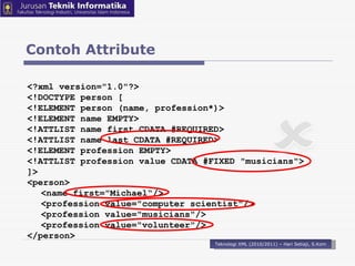 Contoh Attribute Teknologi XML (2010/2011) – Hari Setiaji, S.Kom <?xml version=&quot;1.0&quot;?>  <!DOCTYPE person [  <!ELEMENT person (name, profession*)>  <!ELEMENT name EMPTY>  <!ATTLIST name first CDATA #REQUIRED>  <!ATTLIST name last CDATA #REQUIRED>  <!ELEMENT profession EMPTY>  <!ATTLIST profession value CDATA #FIXED &quot;musicians&quot;>  ]>  <person>  <name first=&quot;Michael“/> <profession value=&quot;computer scientist&quot;/>  <profession value=&quot;musicians&quot;/>  <profession value=&quot;volunteer&quot;/>  </person>  