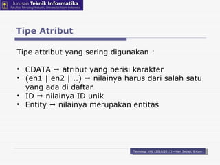 Tipe Atribut Teknologi XML (2010/2011) – Hari Setiaji, S.Kom Tipe attribut yang sering digunakan : CDATA    atribut yang berisi karakter (en1 | en2 | ..)     n ilainya harus dari salah satu yang ada di daftar ID    nilainya ID unik Entity    nilainya merupakan entitas 