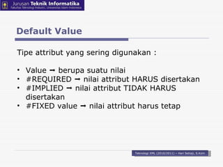 Default Value Teknologi XML (2010/2011) – Hari Setiaji, S.Kom Tipe attribut yang sering digunakan : Value    berupa suatu nilai #REQUIRED    nilai attribut HARUS disertakan #IMPLIED     nilai attribut TIDAK HARUS disertakan #FIXED  value    nilai attribut harus tetap 