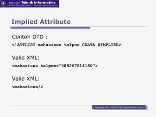 Implied Attribute Teknologi XML (2010/2011) – Hari Setiaji, S.Kom Contoh DTD : <!ATTLIST mahasiswa telpon CDATA #IMPLIED> Valid XML: < mahasiswa telpon =“ 085267014180 ” > Valid XML: < mahasiswa / > 