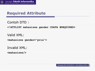 Required Attribute Teknologi XML (2010/2011) – Hari Setiaji, S.Kom Contoh DTD : <!ATTLIST mahasiswa  gender  CDATA # REQUIRED > Valid XML: < mahasiswa  gender=“pria” > Invalid XML: < mahasiswa / > 