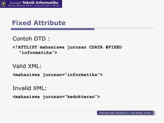 Fixed Attribute Teknologi XML (2010/2011) – Hari Setiaji, S.Kom Contoh DTD : <!ATTLIST mahasiswa  jurusan  CDATA # FIXED “informatika” > Valid XML: < mahasiswa  jurusan=“informatika” > Invalid XML: < mahasiswa  jurusan=“kedokteran” > 