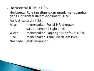  Horizontal Rule <HR>
Horizontal Rule tag digunakan untuk menggambar
garis Horizontal dalam document HTML
Atribut yang dimiliki ;
Align : menentukan Posisi HR, dengan
value : center | right | left
Width : menentukan Panjang HR defoult 100%
Size : menentukan Tebal HR dalam Pixel
Noshade : efek Bayangan
 
