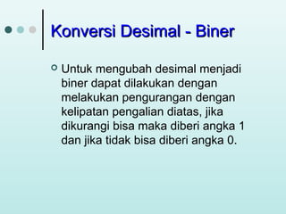Konversi Desimal - Biner


Untuk mengubah desimal menjadi
biner dapat dilakukan dengan
melakukan pengurangan dengan
kelipatan pengalian diatas, jika
dikurangi bisa maka diberi angka 1
dan jika tidak bisa diberi angka 0.

 