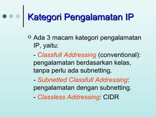 Kategori Pengalamatan IP


Ada 3 macam kategori pengalamatan
IP, yaitu:
- Classfull Addressing (conventional):
pengalamatan berdasarkan kelas,
tanpa perlu ada subnetting.
- Subnetted Classfull Addressing:
pengalamatan dengan subnetting.
- Classless Addressing: CIDR

 