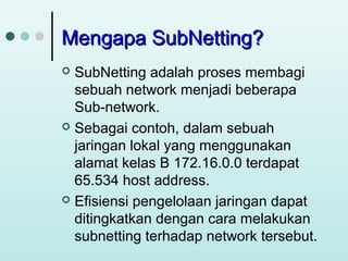 Mengapa SubNetting?
SubNetting adalah proses membagi
sebuah network menjadi beberapa
Sub-network.
 Sebagai contoh, dalam sebuah
jaringan lokal yang menggunakan
alamat kelas B 172.16.0.0 terdapat
65.534 host address.
 Efisiensi pengelolaan jaringan dapat
ditingkatkan dengan cara melakukan
subnetting terhadap network tersebut.


 