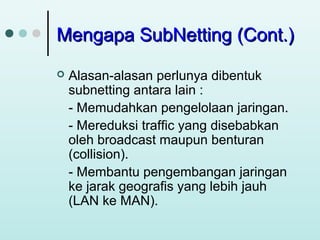 Mengapa SubNetting (Cont.)


Alasan-alasan perlunya dibentuk
subnetting antara lain :
- Memudahkan pengelolaan jaringan.
- Mereduksi traffic yang disebabkan
oleh broadcast maupun benturan
(collision).
- Membantu pengembangan jaringan
ke jarak geografis yang lebih jauh
(LAN ke MAN).

 