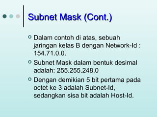 Subnet Mask (Cont.)
Dalam contoh di atas, sebuah
jaringan kelas B dengan Network-Id :
154.71.0.0.
 Subnet Mask dalam bentuk desimal
adalah: 255.255.248.0
 Dengan demikian 5 bit pertama pada
octet ke 3 adalah Subnet-Id,
sedangkan sisa bit adalah Host-Id.


 
