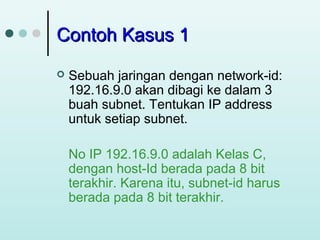 Contoh Kasus 1


Sebuah jaringan dengan network-id:
192.16.9.0 akan dibagi ke dalam 3
buah subnet. Tentukan IP address
untuk setiap subnet.
No IP 192.16.9.0 adalah Kelas C,
dengan host-Id berada pada 8 bit
terakhir. Karena itu, subnet-id harus
berada pada 8 bit terakhir.

 