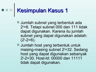 Kesimpulan Kasus 1
Jumlah subnet yang terbentuk ada
23=8. Tetapi subnet 000 dan 111 tidak
dapat digunakan. Karena itu jumlah
subnet yang dapat digunakan adalah:
(23-2=6).
 Jumlah host yang terbentuk untuk
masing-masing subnet 25=32. Sedang
host yang dapat digunakan sebanyak
25-2=30. Host-Id: 00000 dan 11111
tidak dapat digunakan.


 