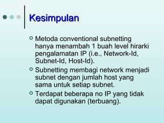 Kesimpulan
Metoda conventional subnetting
hanya menambah 1 buah level hirarki
pengalamatan IP (i.e., Network-Id,
Subnet-Id, Host-Id).
 Subnetting membagi network menjadi
subnet dengan jumlah host yang
sama untuk setiap subnet.
 Terdapat beberapa no IP yang tidak
dapat digunakan (terbuang).


 