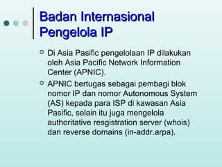 Badan Internasional
Pengelola IP




Di Asia Pasific pengelolaan IP dilakukan
oleh Asia Pacific Network Information
Center (APNIC).
APNIC bertugas sebagai pembagi blok
nomor IP dan nomor Autonomous System
(AS) kepada para ISP di kawasan Asia
Pasific, selain itu juga mengelola
authoritative resgistration server (whois)
dan reverse domains (in-addr.arpa).

 