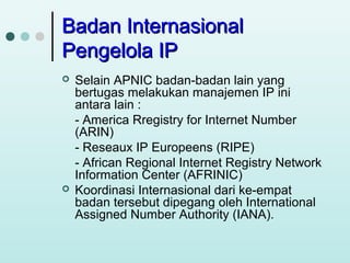 Badan Internasional
Pengelola IP




Selain APNIC badan-badan lain yang
bertugas melakukan manajemen IP ini
antara lain :
- America Rregistry for Internet Number
(ARIN)
- Reseaux IP Europeens (RIPE)
- African Regional Internet Registry Network
Information Center (AFRINIC)
Koordinasi Internasional dari ke-empat
badan tersebut dipegang oleh International
Assigned Number Authority (IANA).

 