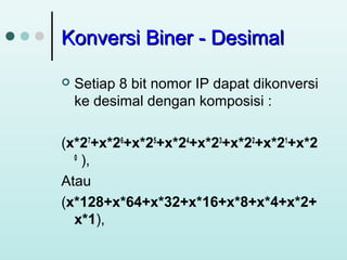 Konversi Biner - Desimal


Setiap 8 bit nomor IP dapat dikonversi
ke desimal dengan komposisi :

(x*27+x*26+x*25+x*24+x*23+x*22+x*21+x*2
0
),
Atau
(x*128+x*64+x*32+x*16+x*8+x*4+x*2+
x*1),

 