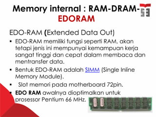 Memory internal : RAM-DRAM-
EDORAM
EDO-RAM (Extended Data Out)
 EDO-RAM memiliki fungsi seperti RAM, akan
tetapi jenis ini mempunyai kemampuan kerja
sangat tinggi dan cepat dalam membaca dan
mentransfer data.
 Bentuk EDO-RAM adalah SIMM (Single Inline
Memory Module).
 Slot memori pada motherboard 72pin.
 EDO RAM awalnya dioptimalkan untuk
prosessor Pentium 66 MHz.
 