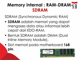 Memory internal : RAM-DRAM-
SDRAM
SDRAM (Synchronous Dynamic RAM)
 SDRAM adalah memori yang dapat
mengases data atau informasi lebih
cepat dari EDO-RAM.
 Bentuk SDRAM adalah DIMM (Dual
Inline Memory Module).
 Slot memori pada motherboard 168
pin.
 