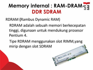 Memory internal : RAM-DRAM-
DDR SDRAM
RDRAM (Rambus Dynamic RAM)
RDRAM adalah sebuah memori berkecepatan
tinggi, digunaan untuk mendukung prosesor
Pentium 4.
Tipe RDRAM menggunakan slot RIMM,yang
mirip dengan slot SDRAM
 