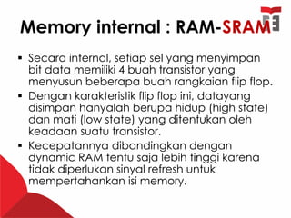Memory internal : RAM-SRAM
 Secara internal, setiap sel yang menyimpan
bit data memiliki 4 buah transistor yang
menyusun beberapa buah rangkaian flip flop.
 Dengan karakteristik flip flop ini, datayang
disimpan hanyalah berupa hidup (high state)
dan mati (low state) yang ditentukan oleh
keadaan suatu transistor.
 Kecepatannya dibandingkan dengan
dynamic RAM tentu saja lebih tinggi karena
tidak diperlukan sinyal refresh untuk
mempertahankan isi memory.
 