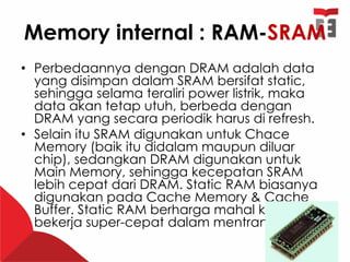 Memory internal : RAM-SRAM
• Perbedaannya dengan DRAM adalah data
yang disimpan dalam SRAM bersifat static,
sehingga selama teraliri power listrik, maka
data akan tetap utuh, berbeda dengan
DRAM yang secara periodik harus di refresh.
• Selain itu SRAM digunakan untuk Chace
Memory (baik itu didalam maupun diluar
chip), sedangkan DRAM digunakan untuk
Main Memory, sehingga kecepatan SRAM
lebih cepat dari DRAM. Static RAM biasanya
digunakan pada Cache Memory & Cache
Buffer. Static RAM berharga mahal karena
bekerja super-cepat dalam mentransfer data.
 
