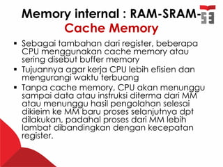 Memory internal : RAM-SRAM-
Cache Memory
 Sebagai tambahan dari register, beberapa
CPU menggunakan cache memory atau
sering disebut buffer memory
 Tujuannya agar kerja CPU lebih efisien dan
mengurangi waktu terbuang
 Tanpa cache memory, CPU akan menunggu
sampai data atau instruksi diterma dari MM
atau menunggu hasil pengolahan selesai
dikieim ke MM baru proses selanjutnya dpt
dilakukan, padahal proses dari MM lebih
lambat dibandingkan dengan kecepatan
register.
 