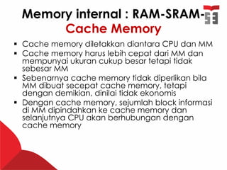 Memory internal : RAM-SRAM-
Cache Memory
 Cache memory diletakkan diantara CPU dan MM
 Cache memory harus lebih cepat dari MM dan
mempunyai ukuran cukup besar tetapi tidak
sebesar MM
 Sebenarnya cache memory tidak diperlikan bila
MM dibuat secepat cache memory, tetapi
dengan demikian, dinilai tidak ekonomis
 Dengan cache memory, sejumlah block informasi
di MM dipindahkan ke cache memory dan
selanjutnya CPU akan berhubungan dengan
cache memory
 