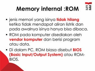 Memory internal :ROM
 jenis memori yang isinya tidak hilang
ketika tidak mendapat aliran listrik dan
pada awalnya isinya hanya bisa dibaca.
 ROM pada komputer disediakan oleh
vendor komputer dan berisi program
atau data.
 Di dalam PC, ROM biasa disebut BIOS
(Basic Input/Output System) atau ROM-
BIOS.
 