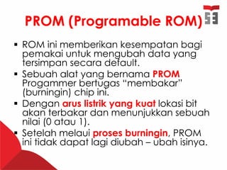 PROM (Programable ROM)
 ROM ini memberikan kesempatan bagi
pemakai untuk mengubah data yang
tersimpan secara default.
 Sebuah alat yang bernama PROM
Progammer bertugas “membakar”
(burningin) chip ini.
 Dengan arus listrik yang kuat lokasi bit
akan terbakar dan menunjukkan sebuah
nilai (0 atau 1).
 Setelah melaui proses burningin, PROM
ini tidak dapat lagi diubah – ubah isinya.
 