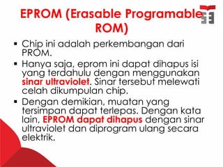 EPROM (Erasable Programable
ROM)
 Chip ini adalah perkembangan dari
PROM.
 Hanya saja, eprom ini dapat dihapus isi
yang terdahulu dengan menggunakan
sinar ultraviolet. Sinar tersebut melewati
celah dikumpulan chip.
 Dengan demikian, muatan yang
tersimpan dapat terlepas. Dengan kata
lain, EPROM dapat dihapus dengan sinar
ultraviolet dan diprogram ulang secara
elektrik.
 