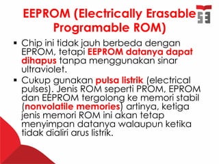 EEPROM (Electrically Erasable
Programable ROM)
 Chip ini tidak jauh berbeda dengan
EPROM, tetapi EEPROM datanya dapat
dihapus tanpa menggunakan sinar
ultraviolet.
 Cukup gunakan pulsa listrik (electrical
pulses). Jenis ROM seperti PROM, EPROM
dan EEPROM tergolong ke memori stabil
(nonvolatile memories) artinya, ketiga
jenis memori ROM ini akan tetap
menyimpan datanya walaupun ketika
tidak dialiri arus listrik.
 