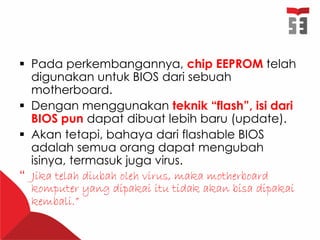  Pada perkembangannya, chip EEPROM telah
digunakan untuk BIOS dari sebuah
motherboard.
 Dengan menggunakan teknik “flash”, isi dari
BIOS pun dapat dibuat lebih baru (update).
 Akan tetapi, bahaya dari flashable BIOS
adalah semua orang dapat mengubah
isinya, termasuk juga virus.
“ Jika telah diubah oleh virus, maka motherboard
komputer yang dipakai itu tidak akan bisa dipakai
kembali.”
 