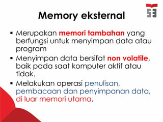 Memory eksternal
 Merupakan memori tambahan yang
berfungsi untuk menyimpan data atau
program
 Menyimpan data bersifat non volatile,
baik pada saat komputer aktif atau
tidak.
 Melakukan operasi penulisan,
pembacaan dan penyimpanan data,
di luar memori utama.
 