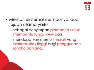  Memori eksternal mempunyai dua
tujuan utama yaitu
– sebagai penyimpan permanen untuk
membantu fungsi RAM dan
– mendapatkan memori murah yang
berkapasitas tinggi bagi penggunaan
jangka panjang.
 
