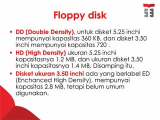 Floppy disk
 DD (Double Density), untuk disket 5.25 inchi
mempunyai kapasitas 360 KB, dan disket 3.50
inchi mempunyai kapasitas 720 .
 HD (High Density) ukuran 5.25 inchi
kapasitasnya 1.2 MB, dan ukuran disket 3.50
inchi kapasitasnya 1.4 MB. Disamping itu,
 Disket ukuran 3.50 inchi ada yang berlabel ED
(Enchanced High Density), mempunyai
kapasitas 2.8 MB, tetapi belum umum
digunakan.
 