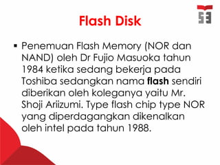 Flash Disk
 Penemuan Flash Memory (NOR dan
NAND) oleh Dr Fujio Masuoka tahun
1984 ketika sedang bekerja pada
Toshiba sedangkan nama flash sendiri
diberikan oleh koleganya yaitu Mr.
Shoji Ariizumi. Type flash chip type NOR
yang diperdagangkan dikenalkan
oleh intel pada tahun 1988.
 
