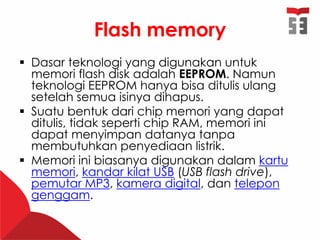 Flash memory
 Dasar teknologi yang digunakan untuk
memori flash disk adalah EEPROM. Namun
teknologi EEPROM hanya bisa ditulis ulang
setelah semua isinya dihapus.
 Suatu bentuk dari chip memori yang dapat
ditulis, tidak seperti chip RAM, memori ini
dapat menyimpan datanya tanpa
membutuhkan penyediaan listrik.
 Memori ini biasanya digunakan dalam kartu
memori, kandar kilat USB (USB flash drive),
pemutar MP3, kamera digital, dan telepon
genggam.
 