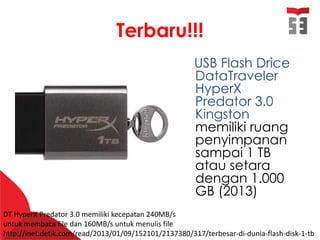 Terbaru!!!
USB Flash Drice
DataTraveler
HyperX
Predator 3.0
Kingston
memiliki ruang
penyimpanan
sampai 1 TB
atau setara
dengan 1.000
GB (2013)
DT HyperX Predator 3.0 memiliki kecepatan 240MB/s
untuk membaca file dan 160MB/s untuk menulis file
http://inet.detik.com/read/2013/01/09/152101/2137380/317/terbesar-di-dunia-flash-disk-1-tb
 