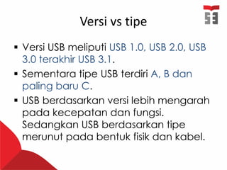 Versi vs tipe
 Versi USB meliputi USB 1.0, USB 2.0, USB
3.0 terakhir USB 3.1.
 Sementara tipe USB terdiri A, B dan
paling baru C.
 USB berdasarkan versi lebih mengarah
pada kecepatan dan fungsi.
Sedangkan USB berdasarkan tipe
merunut pada bentuk fisik dan kabel.
 