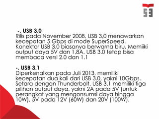 -. USB 3.0
Rilis pada November 2008, USB 3,0 menawarkan
kecepatan 5 Gbps di mode SuperSpeed.
Konektor USB 3.0 biasanya berwarna biru. Memiiki
output daya 5V dan 1,8A. USB 3.0 tetap bisa
membaca versi 2.0 dan 1.1
-. USB 3.1
Diperkenalkan pada Juli 2013, memiliki
kecepatan dua kali dari USB 3.0, yakni 10Gbps.
Setara dengan Thunderbolt. USB 3.1 memiliki tiga
pilihan output daya, yakni 2A pada 5V (untuk
perangkat yang mengonsumsi daya hingga
10W), 5V pada 12V (60W) dan 20V (100W).
 
