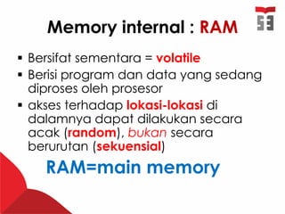 Memory internal : RAM
 Bersifat sementara = volatile
 Berisi program dan data yang sedang
diproses oleh prosesor
 akses terhadap lokasi-lokasi di
dalamnya dapat dilakukan secara
acak (random), bukan secara
berurutan (sekuensial)
RAM=main memory
 