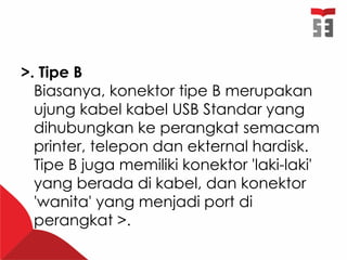 >. Tipe B
Biasanya, konektor tipe B merupakan
ujung kabel kabel USB Standar yang
dihubungkan ke perangkat semacam
printer, telepon dan ekternal hardisk.
Tipe B juga memiliki konektor 'laki-laki'
yang berada di kabel, dan konektor
'wanita' yang menjadi port di
perangkat >.
 