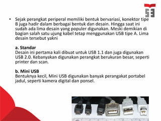 • Sejak perangkat periperal memiliki bentuk bervariasi, konektor tipe
B juga hadir dalam berbagai bentuk dan desain. Hingga saat ini
sudah ada lima desain yang populer digunakan. Meski demikian di
bagian salah satu ujung kabel tetap menggunakan USB tipe A. Lima
desain tersebut yakni
a. Standar
Desain ini pertama kali dibuat untuk USB 1.1 dan juga digunakan
USB 2.0. Kebanyakan digunakan perangkat berukuran besar, seperti
printer dan scan.
b. Mini USB
Bentuknya kecil, Mini USB digunakan banyak perangakat portabel
jadul, seperti kamera digital dan ponsel.
 