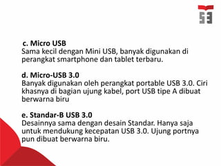 c. Micro USB
Sama kecil dengan Mini USB, banyak digunakan di
perangkat smartphone dan tablet terbaru.
d. Micro-USB 3.0
Banyak digunakan oleh perangkat portable USB 3.0. Ciri
khasnya di bagian ujung kabel, port USB tipe A dibuat
berwarna biru
e. Standar-B USB 3.0
Desainnya sama dengan desain Standar. Hanya saja
untuk mendukung kecepatan USB 3.0. Ujung portnya
pun dibuat berwarna biru.
 