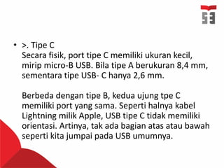 • >. Tipe C
Secara fisik, port tipe C memiliki ukuran kecil,
mirip micro-B USB. Bila tipe A berukuran 8,4 mm,
sementara tipe USB- C hanya 2,6 mm.
Berbeda dengan tipe B, kedua ujung tpe C
memiliki port yang sama. Seperti halnya kabel
Lightning milik Apple, USB tipe C tidak memiliki
orientasi. Artinya, tak ada bagian atas atau bawah
seperti kita jumpai pada USB umumnya.
 