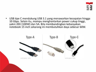 • USB tipe C mendukung USB 3.1 yang menawarkan kecepatan hingga
10 Gbps. Selain itu, mampu menghantarkan power cukup tinggi,
yakni 20V (100W) dan 5A. Bila membandingkan kebanyakan
notebook 15 inch sekarang ini membutuhkan daya sebesar 60W.
 